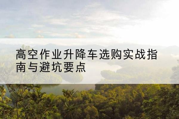 平泉升降车怎么选-高空作业升降车选购实战指南与避坑要点