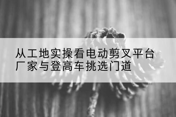 平泉电动剪叉升降平台厂家-从工地实操看电动剪叉平台厂家与登高车挑选门道