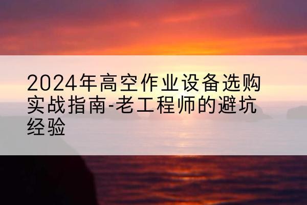 平泉高空作业升降机厂家推荐-2024年高空作业设备选购实战指南-老工程师的避坑经验