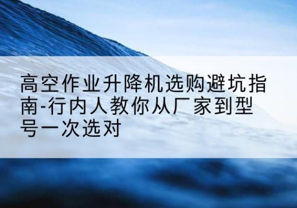 平泉升降平台厂家-高空作业升降机选购避坑指南-行内人教你从厂家到型号一次选对
