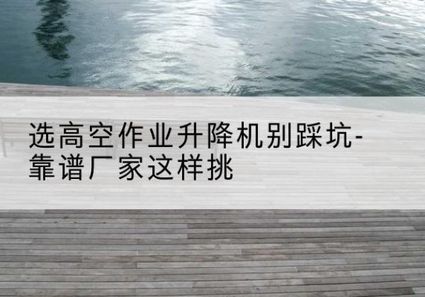 平泉剪叉式升降机厂家-选高空作业升降机别踩坑-靠谱厂家这样挑