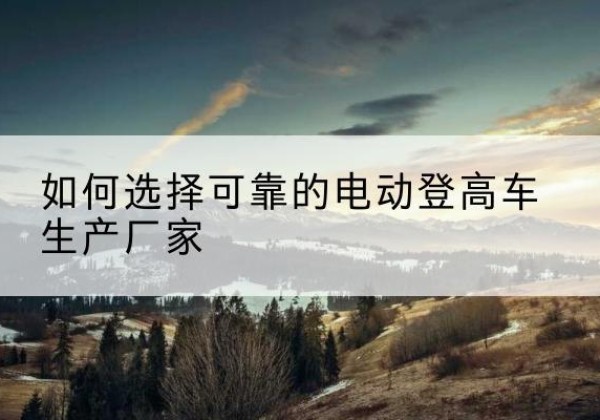 平泉电动登高车厂家-如何选择可靠的电动登高车生产厂家