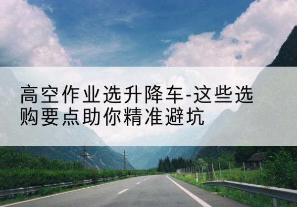 平泉升降车厂家-高空作业选升降车-这些选购要点助你*避坑