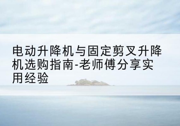 平泉电动升降机怎么选-电动升降机与固定剪叉升降机选购指南-老师傅分享实用经验