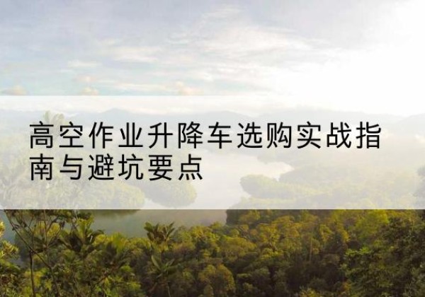 平泉升降车怎么选-高空作业升降车选购实战指南与避坑要点