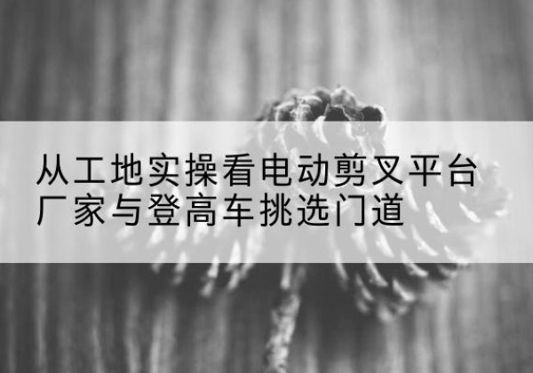 平泉电动剪叉升降平台厂家-从工地实操看电动剪叉平台厂家与登高车挑选门道