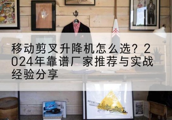 平泉升降平台厂家推荐-移动剪叉升降机怎么选？2024年靠谱厂家推荐与实战经验分享