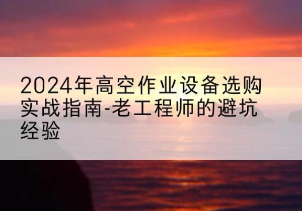 平泉高空作业升降机厂家推荐-2024年高空作业设备选购实战指南-老工程师的避坑经验